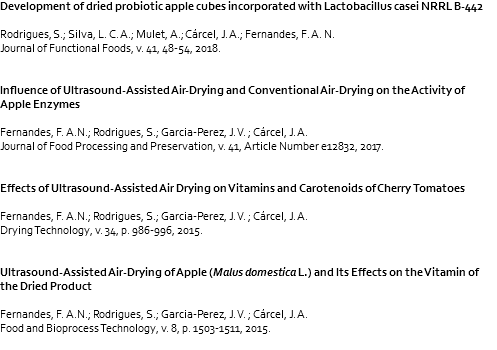 Development of dried probiotic apple cubes incorporated with Lactobacillus casei NRRL B-442 Rodrigues, S.; Silva, L. C. A.; Mulet, A.; Cárcel, J. A.; Fernandes, F. A. N. Journal of Functional Foods, v. 41, 48-54, 2018. Influence of Ultrasound-Assisted Air-Drying and Conventional Air-Drying on the Activity of Apple Enzymes Fernandes, F. A.N.; Rodrigues, S.; Garcia-Perez, J. V. ; Cárcel, J. A. Journal of Food Processing and Preservation, v. 41, Article Number e12832, 2017. Effects of Ultrasound-Assisted Air Drying on Vitamins and Carotenoids of Cherry Tomatoes Fernandes, F. A.N.; Rodrigues, S.; Garcia-Perez, J. V. ; Cárcel, J. A. Drying Technology, v. 34, p. 986-996, 2015. Ultrasound-Assisted Air-Drying of Apple (Malus domestica L.) and Its Effects on the Vitamin of the Dried Product Fernandes, F. A.N.; Rodrigues, S.; Garcia-Perez, J. V. ; Cárcel, J. A. Food and Bioprocess Technology, v. 8, p. 1503-1511, 2015. 