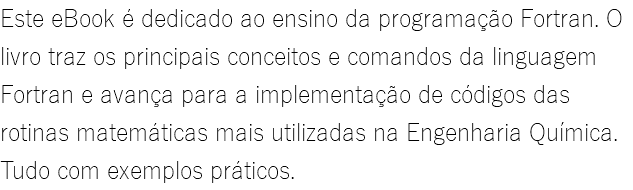 Este eBook é dedicado ao ensino da programação Fortran. O livro traz os principais conceitos e comandos da linguagem Fortran e avança para a implementação de códigos das rotinas matemáticas mais utilizadas na Engenharia Química. Tudo com exemplos práticos.