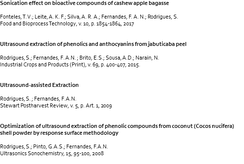 Sonication effect on bioactive compounds of cashew apple bagasse Fonteles, T. V.; Leite, A. K. F.; Silva, A. R. A.; Fernandes, F. A. N.; Rodrigues, S. Food and Bioprocess Technology, v. 10, p. 1854-1864, 2017 Ultrasound extraction of phenolics and anthocyanins from jabuticaba peel Rodrigues, S.; Fernandes, F. A.N. ; Brito, E.S.; Sousa, A.D.; Narain, N. Industrial Crops and Products (Print), v. 69, p. 400-407, 2015. Ultrasound-assisted Extraction Rodrigues, S. ; Fernandes, F.A.N. Stewart Postharvest Review, v. 5, p. Art. 1, 2009 Optimization of ultrasound extraction of phenolic compounds from coconut (Cocos nucifera) shell powder by response surface methodology Rodrigues, S.; Pinto, G.A.S.; Fernandes, F.A.N. Ultrasonics Sonochemistry, 15, 95-100, 2008 