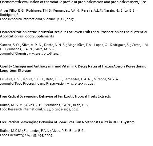 Chemometric evaluation of the volatile profile of probiotic melon and probiotic cashew juice Alves Filho, E.G.; Rodrigues, T.H.S.; Fernandes, F.A.N.; Pereira, A.L.F.; Narain, N.; Brito, E.S.; Rodrigues, S. Food Research International, v. online, p. 1-6, 2017. Characterization of the Industrial Residues of Seven Fruits and Prospection of Their Potential Application as Food Supplements Sancho, S. O. ; Silva, A. R. A. ; Danta, A. N. S. ; Magalhães, T. A. ; Lopes, G. ; Rodrigues, S. ; Costa, J. M. C. ; Fernandes, F. A. N. ; Silva, M. G. V. Journal of Chemistry, v. 2015, p. 1-8, 2015. Quality Changes and Anthocyanin and Vitamin C Decay Rates of Frozen Acerola Purée during Long-term Storage Oliveira, L. S. ; Moura, C. F. H. ; Brito, E. S. ; Fernandes, F. A. N. ; Miranda, M. R. A. Journal of Food Processing and Preservation, v. 37, p. 25-33, 2013 Free Radical Scavenging Behavior of Ten Exotic Tropical Fruits Extracts Rufino, M. S. M. ; Alves, R. E. ; Fernandes, F.A.N. ; Brito, E. S. Food Research International, v. 44, p. 2072-2075, 2011 Free Radical Scavenging Behavior of Some Brazilian Northeast Fruits in DPPH System Rufino, M.S.M.; Fernandes, F.A.N.; Alves, R.E.; Brito, E.S. Food Chemistry, 114, 693-695, 2009 