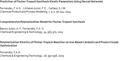 Prediction of Fischer-Tropsch Synthesis Kinetic Parameters Using Neural Networks Fernandes, F. A.N. ; Linhares Junior, F. E. ; Cartaxo, S.J.M. Chemical Product and Process Modeling, v. 9, p. 97-104, 2014. Comprehensive Polymerization Model for Fischer-Tropsch Synthesis Barros Junior, A. F.; Fernandes, F. A. N. Chemical Engineering & Technology, 34, 963-971, 2011 Polymerization Kinetics of Fischer-Tropsch Reaction on Iron Based Catalysts and Product Grade Optimization Fernandes, F.A.N. Chemical & Engineering Technology, 28, 930-938, 2005 