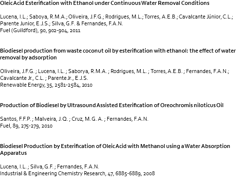 Oleic Acid Esterification with Ethanol under Continuous Water Removal Conditions Lucena, I.L.; Saboya, R.M.A.; Oliveira, J.F.G.; Rodrigues, M.L.; Torres, A.E.B.; Cavalcante Júnior, C.L.; Parente Junior, E.J.S.; Silva, G.F. & Fernandes, F.A.N. Fuel (Guildford), 90, 902-904, 2011 Biodiesel production from waste coconut oil by esterification with ethanol: the effect of water removal by adsorption Oliveira, J.F.G. ; Lucena, I.L. ; Saborya, R.M.A. ; Rodrigues, M.L. ; Torres, A.E.B. ; Fernandes, F.A.N.; Cavalcante Jr., C.L. ; Parente Jr., E.J.S. Renewable Energy, 35, 2581-2584, 2010 Production of Biodiesel by Ultrasound Assisted Esterification of Oreochromis niloticus Oil Santos, F.F.P. ; Malveira, J. Q. ; Cruz, M. G. A. ; Fernandes, F.A.N. Fuel, 89, 275-279, 2010 Biodiesel Production by Esterification of Oleic Acid with Methanol using a Water Absorption Apparatus Lucena, I.L. ; Silva, G.F. ; Fernandes, F.A.N. Industrial & Engineering Chemistry Research, 47, 6885-6889, 2008 