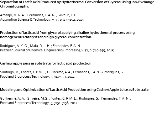 Separation of Lactic Acid Produced by Hydrothermal Conversion of Glycerol Using Ion-Exchange Chromatography. Arcanjo, M. R. A. ; Fernandes, F. A. N. ; Silva Jr., I. J. Adsorption Science & Technology, v. 33, p. 139-152, 2015. Production of lactic acid from glycerol applying alkaline hydrothermal process using homogeneous catalysts and high glycerol concentration. Rodrigues, A. K. O. ; Maia, D. L. H. ; Fernandes, F. A. N. Brazilian Journal of Chemical Engineering (Impresso), v. 32, p. 749-755, 2015. Cashew apple juice as substrate for lactic acid production Santiago, M.; Fontes, C.P.M.L.; Guilherme, A.A.; Fernandes, F.A.N. & Rodrigues, S. Food and Bioprocess Technology, 5, 947-953, 2012 Modeling and Optimization of Lactic Acid Production using Cashew Apple Juice as Substrate Guilherme, A. A. ; Silveira, M. S. ; Fontes, C. P. M. L. ; Rodrigues, S. ; Fernandes, F. A. N. . Food and Bioprocess Technology, 5, 3151-3158, 2012 