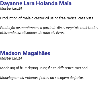 Dayanne Lara Holanda Maia Master (2016) Production of maleic castor oil using free radical catalysts Produção de monômeros a partir de óleos vegetais maleizados utilizando catalisadores de radicais livres. Madson Magalhães Master (2016) Modeling of fruit drying using finite difference method Modelagem via volumes finitos da secagem de frutas 