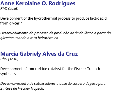 Anne Kerolaine O. Rodrigues PhD (2016) Development of the hydrothermal process to produce lactic acid from glycerin Desenvolvimento do processo de produção de ácido lático a partir da glicerina usando a rota hidrotérmica. Marcia Gabriely Alves da Cruz PhD (2016) Development of iron carbide catalyst for the Fischer-Tropsch synthesis. Desenvolvimento de catalisadores a base de carbeto de ferro para Síntese de Fischer-Tropsch. 