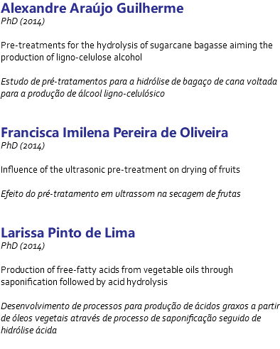 Alexandre Araújo Guilherme PhD (2014) Pre-treatments for the hydrolysis of sugarcane bagasse aiming the production of ligno-celulose alcohol Estudo de pré-tratamentos para a hidrólise de bagaço de cana voltada para a produção de álcool ligno-celulósico Francisca Imilena Pereira de Oliveira PhD (2014) Influence of the ultrasonic pre-treatment on drying of fruits Efeito do pré-tratamento em ultrassom na secagem de frutas Larissa Pinto de Lima PhD (2014) Production of free-fatty acids from vegetable oils through saponification followed by acid hydrolysis Desenvolvimento de processos para produção de ácidos graxos a partir de óleos vegetais através de processo de saponificação seguido de hidrólise ácida 