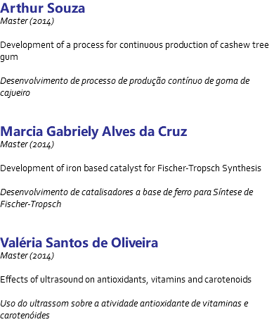 Arthur Souza Master (2014) Development of a process for continuous production of cashew tree gum Desenvolvimento de processo de produção contínuo de goma de cajueiro Marcia Gabriely Alves da Cruz Master (2014) Development of iron based catalyst for Fischer-Tropsch Synthesis Desenvolvimento de catalisadores a base de ferro para Síntese de Fischer-Tropsch Valéria Santos de Oliveira Master (2014) Effects of ultrasound on antioxidants, vitamins and carotenoids Uso do ultrassom sobre a atividade antioxidante de vitaminas e carotenóides
