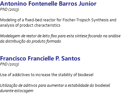 Antonino Fontenelle Barros Junior PhD (2013) Modeling of a fixed-bed reactor for Fischer-Tropsch Synthesis and analysis of product characteristics Modelagem de reator de leito fixo para esta síntese focando na análise da distribuição do produto formado Francisco Francielle P. Santos PhD (2013) Use of addictives to increase the stability of biodiesel Utilização de aditivos para aumentar a estabilidade do biodiesel durante estocagem 