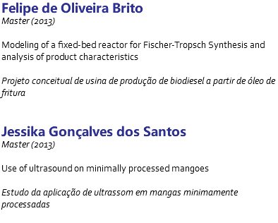 Felipe de Oliveira Brito Master (2013) Modeling of a fixed-bed reactor for Fischer-Tropsch Synthesis and analysis of product characteristics Projeto conceitual de usina de produção de biodiesel a partir de óleo de fritura Jessika Gonçalves dos Santos Master (2013) Use of ultrasound on minimally processed mangoes Estudo da aplicação de ultrassom em mangas minimamente processadas 