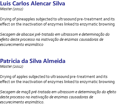 Luis Carlos Alencar Silva Master (2012) Drying of pineapples subjected to ultrasound pre-treatment and its effect on the inactivation of enzymes linked to enzymatic browning Secagem de abacaxi pré-tratado em ultrassom e determinação do efeito deste processo na inativação de enzimas causadoras de escurecimento enzimático Patricia da Silva Almeida Master (2012) Drying of apples subjected to ultrasound pre-treatment and its effect on the inactivation of enzymes linked to enzymatic browning Secagem de maçã pré-tratada em ultrassom e determinação do efeito deste processo na inativação de enzimas causadoras de escurecimento enzimático. 