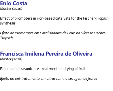 Enio Costa Master (2010) Effect of promoters in iron-based catalysts for the Fischer-Tropsch synthesis Efeito de Promotores em Catalisadores de Ferro na Síntese Fischer-Tropsch Francisca Imilena Pereira de Oliveira Master (2010) Effects of ultrasonic pre-treatment on drying of fruits Efeito do pré-tratamento em ultrassom na secagem de frutas 