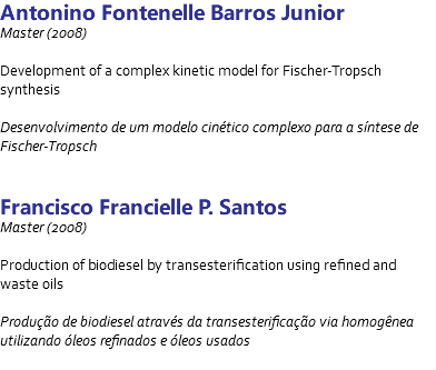 Antonino Fontenelle Barros Junior Master (2008) Development of a complex kinetic model for Fischer-Tropsch synthesis Desenvolvimento de um modelo cinético complexo para a síntese de Fischer-Tropsch Francisco Francielle P. Santos Master (2008) Production of biodiesel by transesterification using refined and waste oils Produção de biodiesel através da transesterificação via homogênea utilizando óleos refinados e óleos usados 