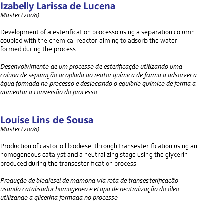 Izabelly Larissa de Lucena Master (2008) Development of a esterification processo using a separation column coupled with the chemical reactor aiming to adsorb the water formed during the process. Desenvolvimento de um processo de esterificação utilizando uma coluna de separação acoplada ao reator química de forma a adsorver a água formada no processo e deslocando o equíbrio químico de forma a aumentar a conversão do processo. Louise Lins de Sousa Master (2008) Production of castor oil biodiesel through transesterification using an homogeneous catalyst and a neutralizing stage using the glycerin produced during the transesterification process Produção de biodiesel de mamona via rota de transesterificação usando catalisador homogeneo e etapa de neutralização do óleo utilizando a glicerina formada no processo 