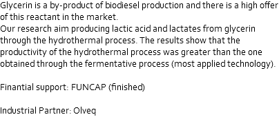 Glycerin is a by-product of biodiesel production and there is a high offer of this reactant in the market. Our research aim producing lactic acid and lactates from glycerin through the hydrothermal process. The results show that the productivity of the hydrothermal process was greater than the one obtained through the fermentative process (most applied technology). Finantial support: FUNCAP (finished) Industrial Partner: Olveq