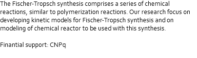 The Fischer-Tropsch synthesis comprises a series of chemical reactions, similar to polymerization reactions. Our research focus on developing kinetic models for Fischer-Tropsch synthesis and on modeling of chemical reactor to be used with this synthesis. Finantial support: CNPq 